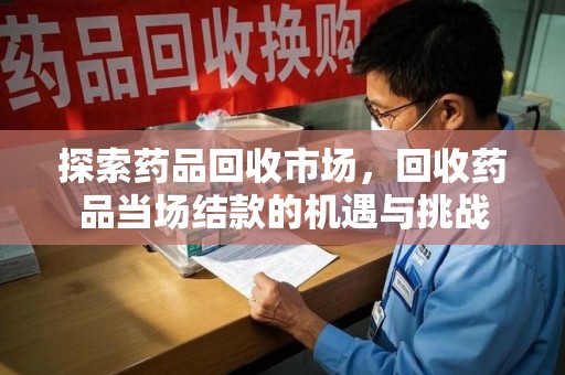 南宁探索药品回收市场，回收药品当场结款的机遇与挑战