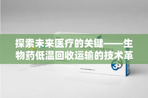 南宁探索未来医疗的关键——生物药低温回收运输的技术革新与挑战