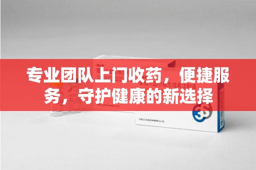 南宁专业团队上门收药，便捷服务，守护健康的新选择