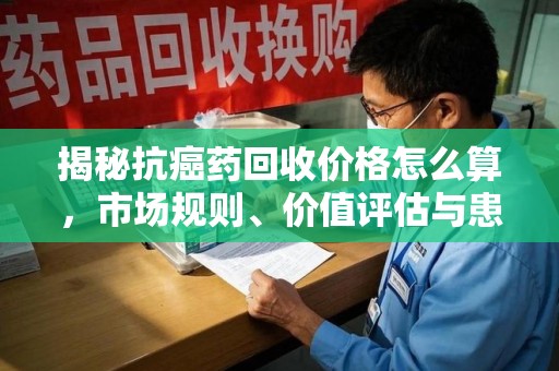 南宁揭秘抗癌药回收价格怎么算，市场规则、价值评估与患者权益