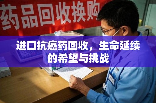 南宁进口抗癌药回收，生命延续的希望与挑战