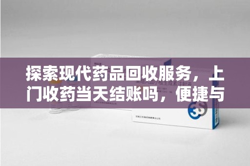 南宁探索现代药品回收服务，上门收药当天结账吗，便捷与信任并存