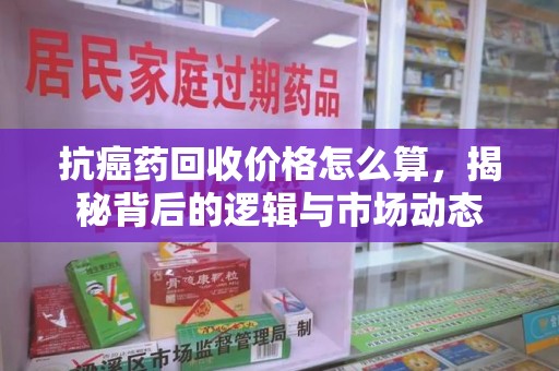 南宁抗癌药回收价格怎么算，揭秘背后的逻辑与市场动态