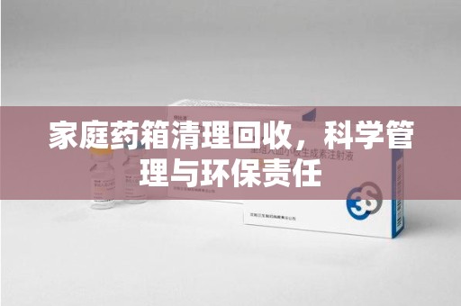 南宁家庭药箱清理回收，科学管理与环保责任