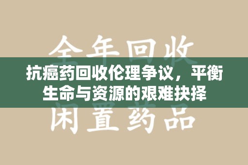 南宁抗癌药回收伦理争议，平衡生命与资源的艰难抉择