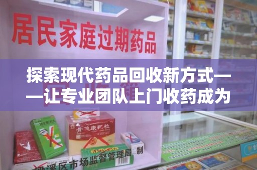 南宁探索现代药品回收新方式——让专业团队上门收药成为环保与健康的桥梁