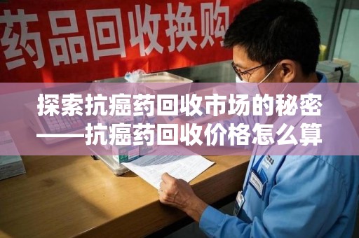 南宁探索抗癌药回收市场的秘密——抗癌药回收价格怎么算？