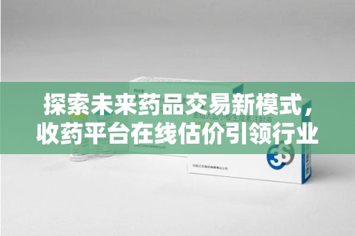 南宁探索未来药品交易新模式，收药平台在线估价引领行业变革
