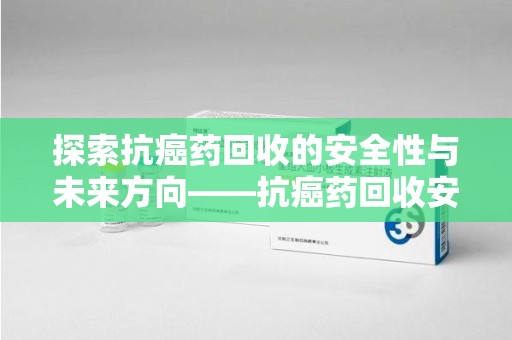 南宁探索抗癌药回收的安全性与未来方向——抗癌药回收安全吗