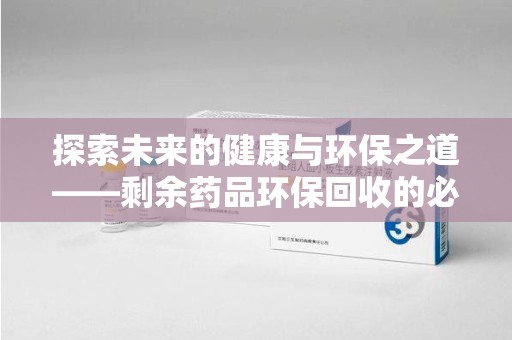 南宁探索未来的健康与环保之道——剩余药品环保回收的必要性与实践
