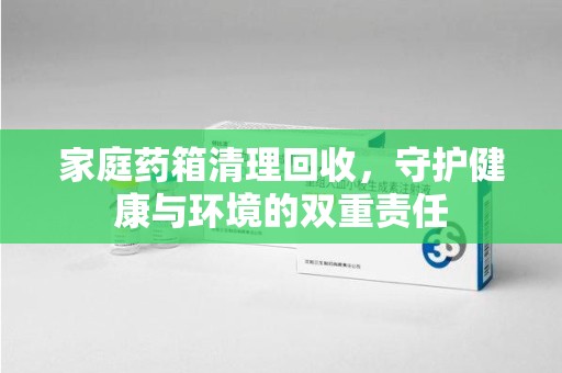 南宁家庭药箱清理回收，守护健康与环境的双重责任