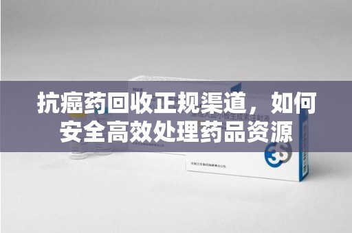 南宁抗癌药回收正规渠道，如何安全高效处理药品资源