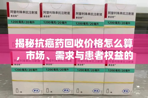 南宁揭秘抗癌药回收价格怎么算，市场、需求与患者权益的平衡之道