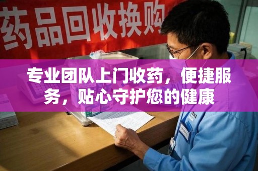 南宁专业团队上门收药，便捷服务，贴心守护您的健康