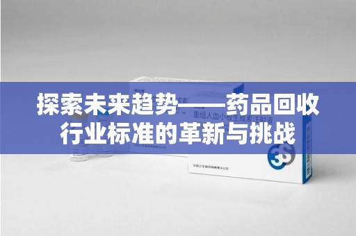 南宁探索未来趋势——药品回收行业标准的革新与挑战