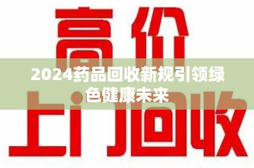 南宁2024药品回收新规引领绿色健康未来