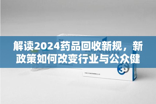 南宁解读2024药品回收新规，新政策如何改变行业与公众健康