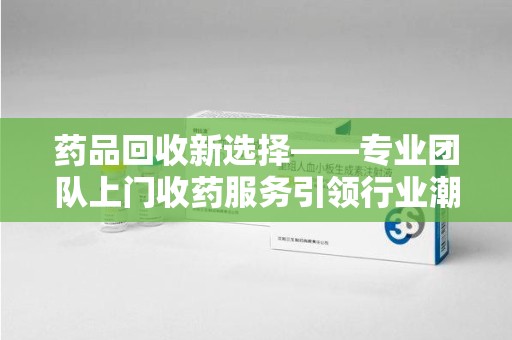 南宁药品回收新选择——专业团队上门收药服务引领行业潮流
