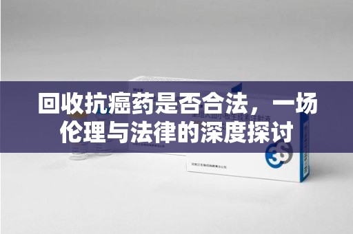 南宁回收抗癌药是否合法，一场伦理与法律的深度探讨