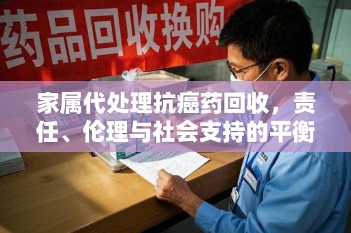 南宁家属代处理抗癌药回收，责任、伦理与社会支持的平衡