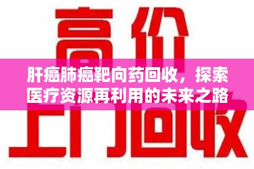 南宁肝癌肺癌靶向药回收，探索医疗资源再利用的未来之路