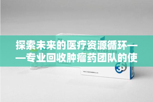 南宁探索未来的医疗资源循环——专业回收肿瘤药团队的使命与价值