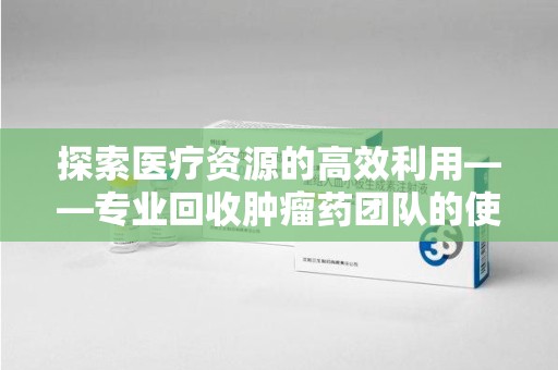 南宁探索医疗资源的高效利用——专业回收肿瘤药团队的使命与实践
