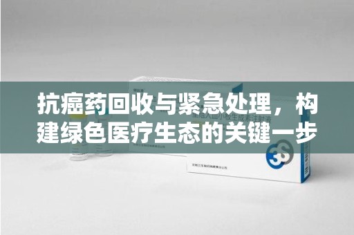 南宁抗癌药回收与紧急处理，构建绿色医疗生态的关键一步