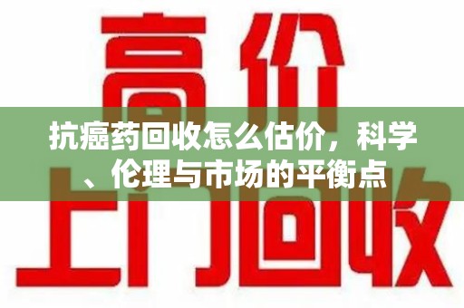 南宁抗癌药回收怎么估价，科学、伦理与市场的平衡点
