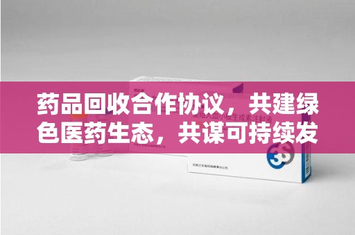 南宁药品回收合作协议，共建绿色医药生态，共谋可持续发展未来