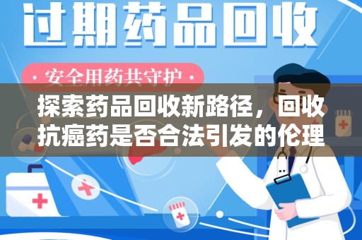 南宁探索药品回收新路径，回收抗癌药是否合法引发的伦理与法律思考