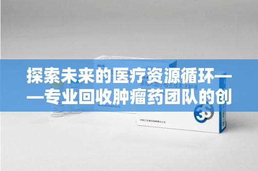 南宁探索未来的医疗资源循环——专业回收肿瘤药团队的创新之路