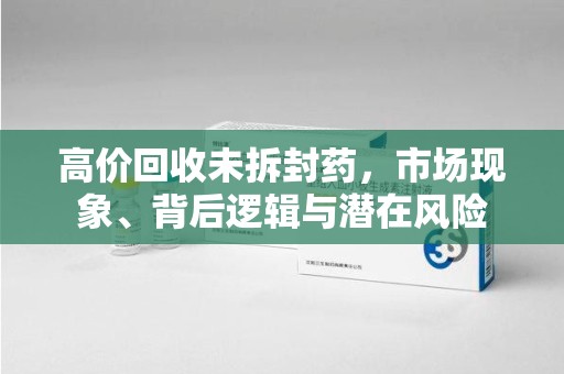 南宁高价回收未拆封药，市场现象、背后逻辑与潜在风险