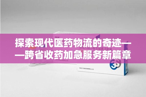 南宁探索现代医药物流的奇迹——跨省收药加急服务新篇章