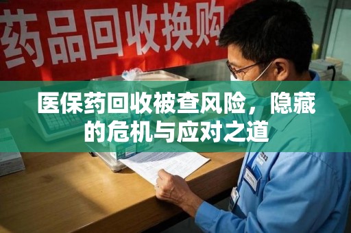 南宁医保药回收被查风险，隐藏的危机与应对之道