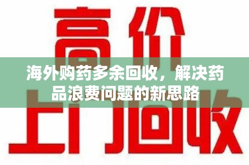 南宁海外购药多余回收，解决药品浪费问题的新思路