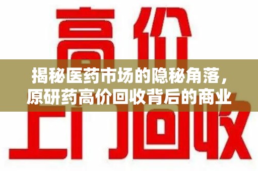 南宁揭秘医药市场的隐秘角落，原研药高价回收背后的商业逻辑与社会影响
