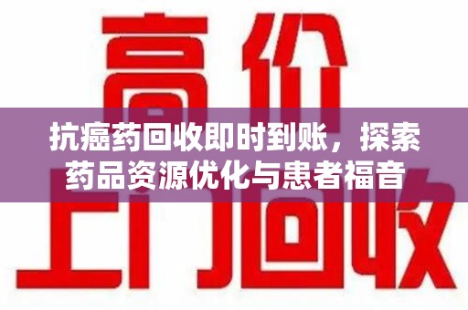 南宁抗癌药回收即时到账，探索药品资源优化与患者福音